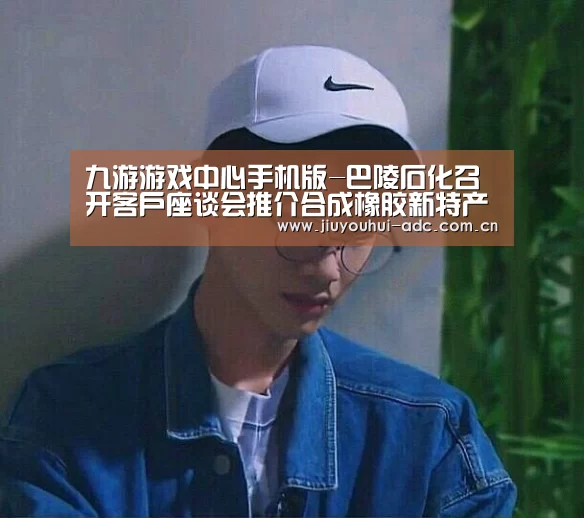 九游游戏中心手机版-巴陵石化召开客户座谈会推介合成橡胶新特产品(图3) 九游游戏中心手机版