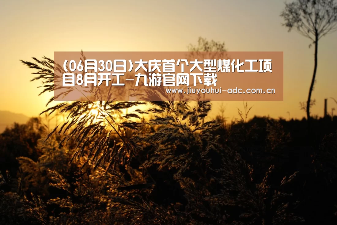 (06月30日)大庆首个大型煤化工项目8月开工-九游官网下载(图2) 九游游戏中心手机版