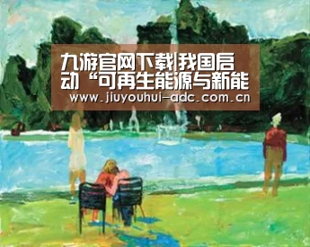 九游官网下载|我国启动“可再生能源与新能源国际科技合作计划”(图1) 九游游戏平台官网