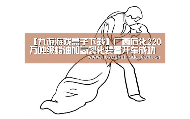 【九游游戏盒子下载】广西石化220万吨级蜡油加氢裂化装置开车成功(图2) 九游游戏中心手机版