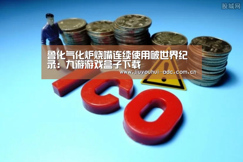 鲁化气化炉烧嘴连续使用破世界纪录:九游游戏盒子下载(图1) 九游官网下载